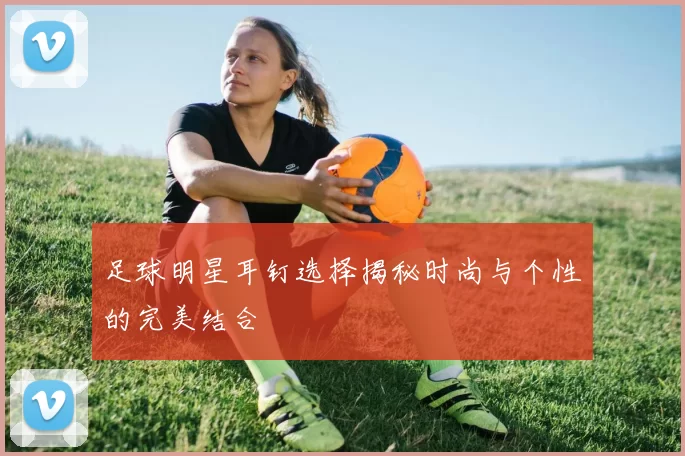 足球明星耳钉选择揭秘时尚与个性的完美结合