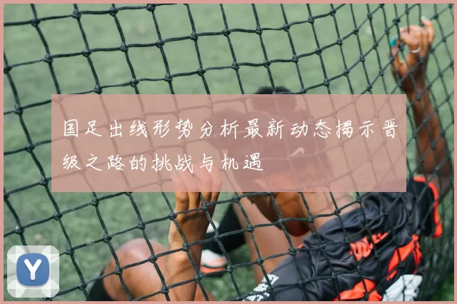 国足出线形势分析最新动态揭示晋级之路的挑战与机遇