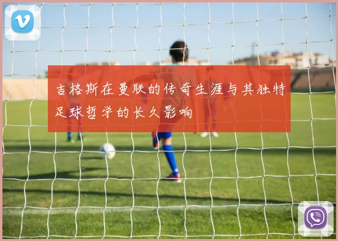 吉格斯在曼联的传奇生涯与其独特足球哲学的长久影响