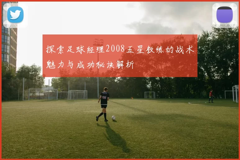 探索足球经理2008五星教练的战术魅力与成功秘诀解析